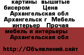 картины, вышитые бисером 3D › Цена ­ 5 000 - Архангельская обл., Архангельск г. Мебель, интерьер » Прочая мебель и интерьеры   . Архангельская обл.